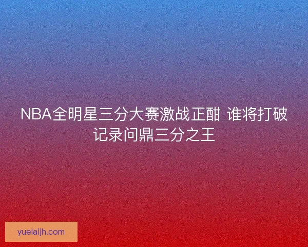 NBA全明星三分大赛激战正酣 谁将打破记录问鼎三分之王