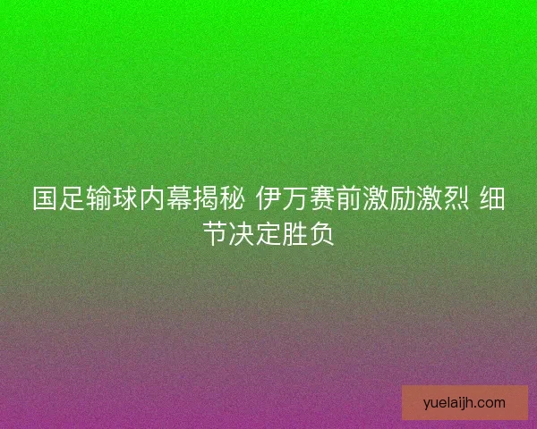 国足输球内幕揭秘 伊万赛前激励激烈 细节决定胜负