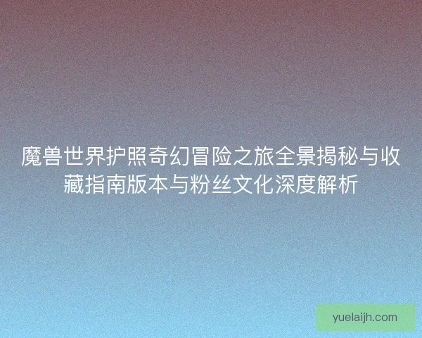 魔兽世界护照奇幻冒险之旅全景揭秘与收藏指南版本与粉丝文化深度解析