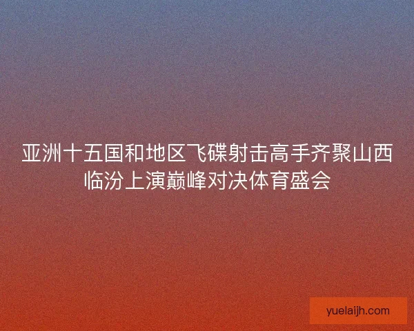 亚洲十五国和地区飞碟射击高手齐聚山西临汾上演巅峰对决体育盛会