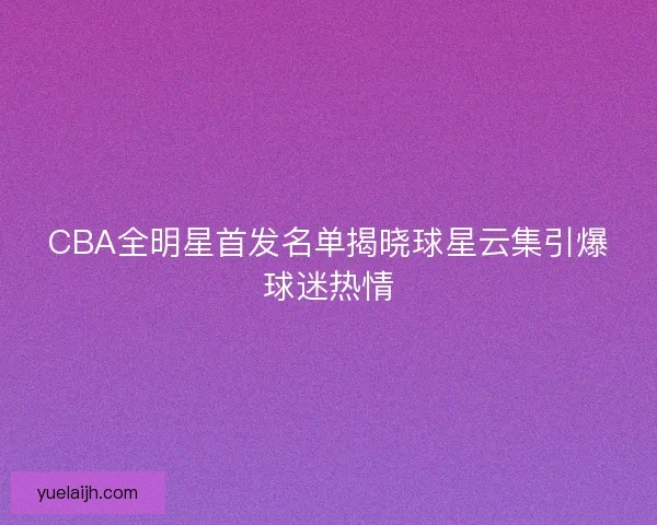 CBA全明星首发名单揭晓球星云集引爆球迷热情