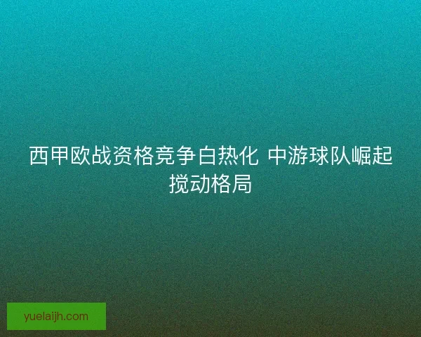 西甲欧战资格竞争白热化 中游球队崛起搅动格局