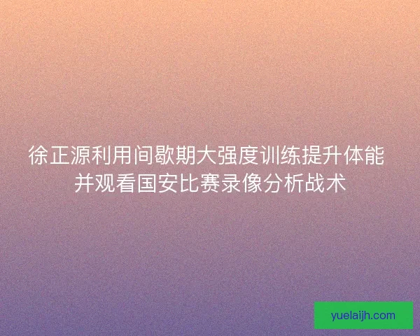 徐正源利用间歇期大强度训练提升体能 并观看国安比赛录像分析战术