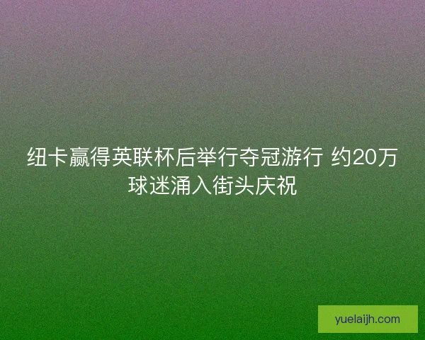 纽卡赢得英联杯后举行夺冠游行 约20万球迷涌入街头庆祝