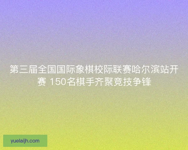 第三届全国国际象棋校际联赛哈尔滨站开赛 150名棋手齐聚竞技争锋