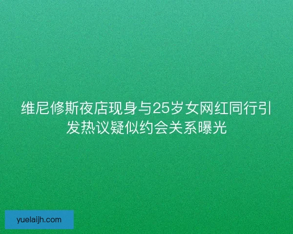 维尼修斯夜店现身与25岁女网红同行引发热议疑似约会关系曝光