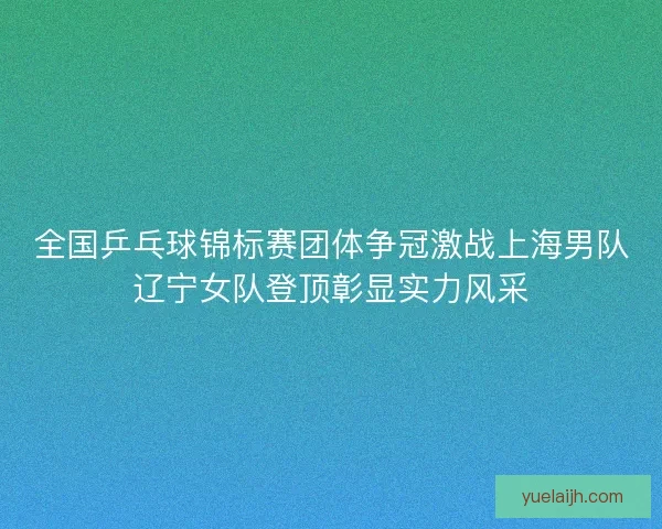 全国乒乓球锦标赛团体争冠激战上海男队辽宁女队登顶彰显实力风采