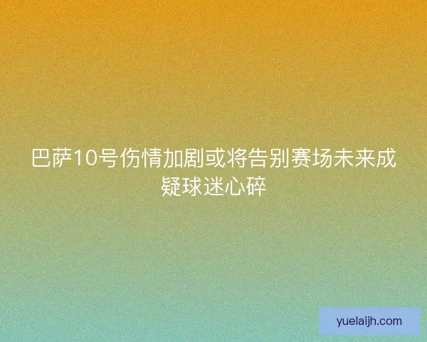 巴萨10号伤情加剧或将告别赛场未来成疑球迷心碎