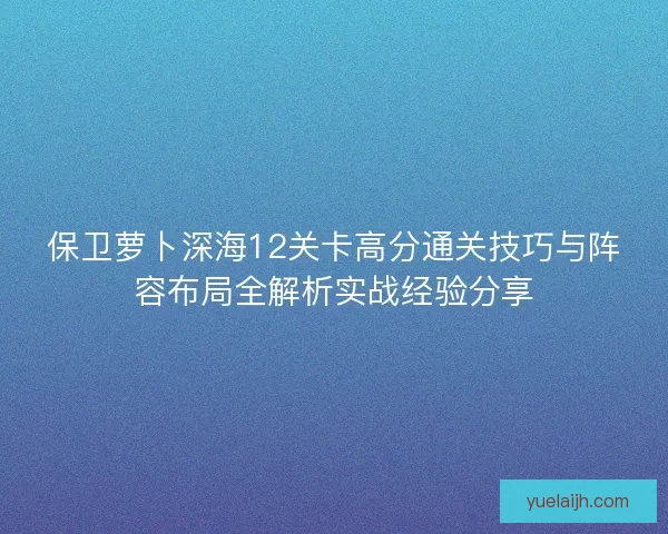 保卫萝卜深海12关卡高分通关技巧与阵容布局全解析实战经验分享