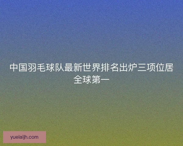 中国羽毛球队最新世界排名出炉三项位居全球第一