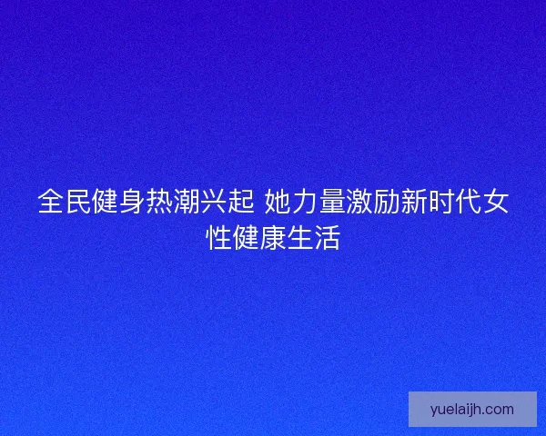 全民健身热潮兴起 她力量激励新时代女性健康生活