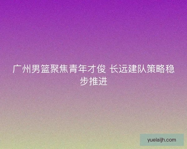 广州男篮聚焦青年才俊 长远建队策略稳步推进